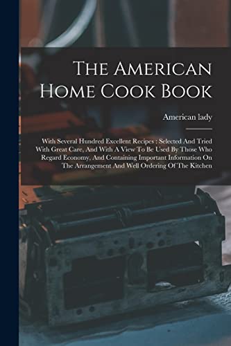 Imagen de archivo de The American Home Cook Book: With Several Hundred Excellent Recipes: Selected And Tried With Great Care, And With A View To Be Used By Those Who Regard Economy, And Containing Important Information On The Arrangement And Well Ordering Of The Kitchen a la venta por THE SAINT BOOKSTORE