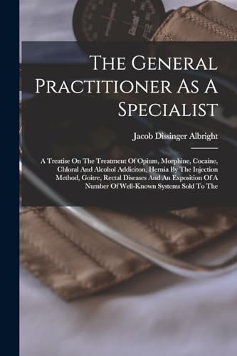 Imagen de archivo de The General Practitioner As A Specialist: A Treatise On The Treatment Of Opium, Morphine, Cocaine, Chloral And Alcohol Addiciton, Hernia By The Injection Method, Goitre, Rectal Diseases And An Exposition Of A Number Of Well-known Systems Sold To The a la venta por THE SAINT BOOKSTORE