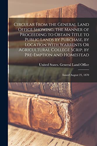 Stock image for Circular From the General Land Office Showing, the Manner of Proceeding to Obtain Title to Public Lands by Purchase, by Location With Warrents Or Agricultural College Scrip, by Pre-Emption and Homestead for sale by PBShop.store US