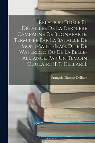 Imagen de archivo de Relation Fidele Et Detaillee De La Derniere Campagne De Buonaparte, Terminee Par La Bataille De Mont-Saint-Jean, Dite De Waterloo Ou De La Belle-Alliance, Par Un Temoin Oculaire [F.T. Delbare]. a la venta por THE SAINT BOOKSTORE