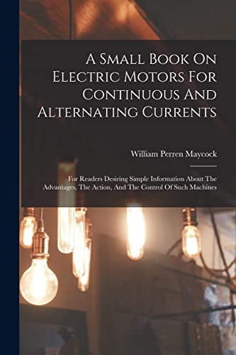 Stock image for A Small Book On Electric Motors For Continuous And Alternating Currents: For Readers Desiring Simple Information About The Advantages, The Action, And The Control Of Such Machines for sale by THE SAINT BOOKSTORE