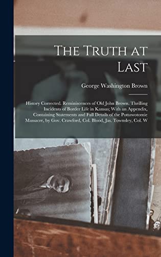 Stock image for The Truth at Last: History Corrected. Reminiscences of Old John Brown. Thrilling Incidents of Border Life in Kansas; With an Appendix, Containing Statements and Full Details of the Pottawotomie Massacre, by Gov. Crawford, Col. Blood, Jas. Townsley, Col. W for sale by THE SAINT BOOKSTORE