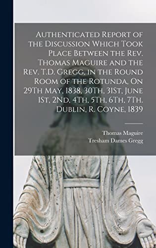 Stock image for Authenticated Report of the Discussion Which Took Place Between the Rev. Thomas Maguire and the Rev. T.D. Gregg, in the Round Room of the Rotunda, On 29Th May, 1838, 30Th, 31St, June 1St, 2Nd, 4Th, 5Th, 6Th, 7Th. Dublin, R. Coyne, 1839 for sale by PBShop.store US