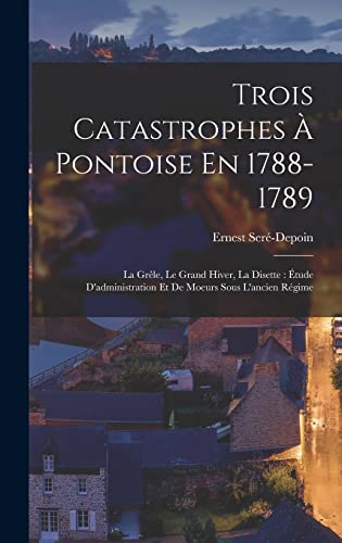 Imagen de archivo de Trois Catastrophes A Pontoise En 1788-1789: La Grele, Le Grand Hiver, La Disette: Etude D'administration Et De Moeurs Sous L'ancien Regime a la venta por THE SAINT BOOKSTORE