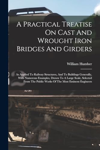 Stock image for A Practical Treatise On Cast And Wrought Iron Bridges And Girders: As Applied To Railway Structures, And To Buildings Generally, With Numerous Examples, Drawn To A Large Scale, Selected From The Public Works Of The Most Eminent Engineers for sale by THE SAINT BOOKSTORE