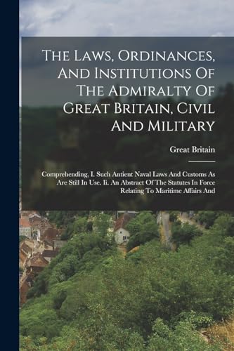 Stock image for The Laws, Ordinances, And Institutions Of The Admiralty Of Great Britain, Civil And Military: Comprehending, I. Such Antient Naval Laws And Customs As Are Still In Use. Ii. An Abstract Of The Statutes In Force Relating To Maritime Affairs And for sale by THE SAINT BOOKSTORE