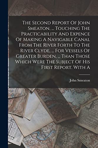 Stock image for The Second Report Of John Smeaton, . Touching The Practicability And Expence Of Making A Navigable Canal From The River Forth To The River Clyde, . For Vessels Of Greater Burden, . Than Those Which Were The Subject Of His First Report. With A for sale by THE SAINT BOOKSTORE