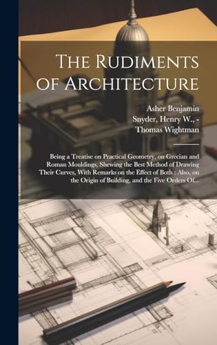 Stock image for The Rudiments of Architecture: Being a Treatise on Practical Geometry, on Grecian and Roman Mouldings, Shewing the Best Method of Drawing Their Curves, With Remarks on the Effect of Both: Also, on the Origin of Building, and the Five Orders Of. for sale by THE SAINT BOOKSTORE