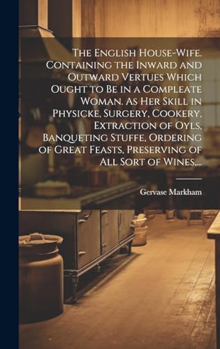 Beispielbild fr The English House-wife. Containing the Inward and Outward Vertues Which Ought to Be in a Compleate Woman. As Her Skill in Physicke, Surgery, Cookery, Extraction of Oyls, Banqueting Stuffe, Ordering of Great Feasts, Preserving of All Sort of Wines, . zum Verkauf von THE SAINT BOOKSTORE