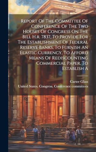 Stock image for Report Of The Committee Of Conference Of The Two Houses Of Congress On The Bill H.r. 7837, To Provide For The Establishment Of Federal Reserve Banks, To Furnish An Elastic Currency, To Afford Means Of Rediscounting Commercial Paper, To Establish A for sale by PBShop.store US