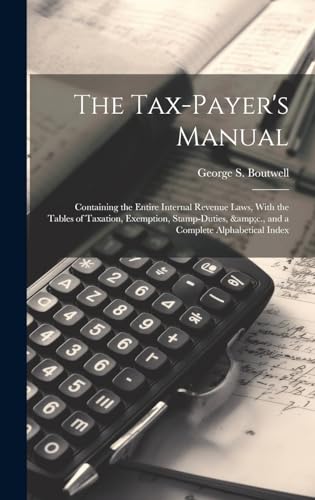 Stock image for The The Tax-payer's Manual; Containing the Entire Internal Revenue Laws, With the Tables of Taxation, Exemption, Stamp-duties, andc., and a Complete Alphabetical Index for sale by PBShop.store US