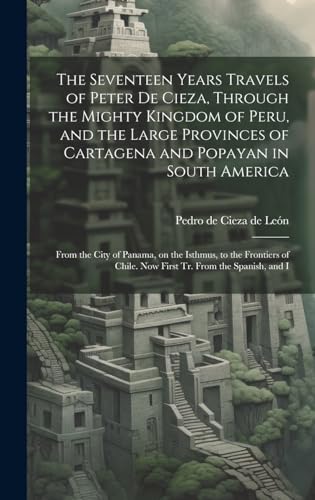 Stock image for The Seventeen Years Travels of Peter de Cieza, Through the Mighty Kingdom of Peru, and the Large Provinces of Cartagena and Popayan in South America: From the City of Panama, on the Isthmus, to the Frontiers of Chile. Now First tr. From the Spanish, and I for sale by THE SAINT BOOKSTORE