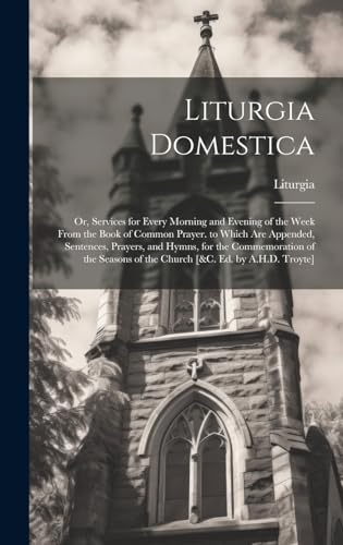 Stock image for Liturgia Domestica: Or, Services for Every Morning and Evening of the Week From the Book of Common Prayer. to Which Are Appended, Sentences, Prayers, and Hymns, for the Commemoration of the Seasons of the Church [&c. Ed. by A.H.D. Troyte] for sale by THE SAINT BOOKSTORE