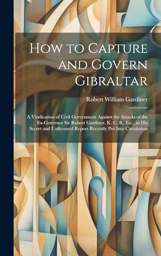 Imagen de archivo de How to Capture and Govern Gibraltar: A Vindication of Civil Government Against the Attacks of the Ex-Governor Sir Robert Gardiner, K. C. B., Etc., in His Secret and Unlicensed Report Recently Put Into Circulation a la venta por THE SAINT BOOKSTORE