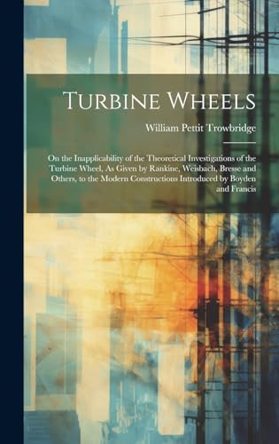 Stock image for Turbine Wheels: On the Inapplicability of the Theoretical Investigations of the Turbine Wheel, As Given by Rankine, Weisbach, Bresse and Others, to the Modern Constructions Introduced by Boyden and Francis for sale by THE SAINT BOOKSTORE