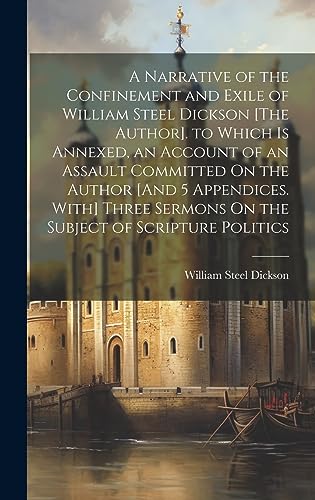 Stock image for A Narrative of the Confinement and Exile of William Steel Dickson [The Author]. to Which Is Annexed, an Account of an Assault Committed On the Author [And 5 Appendices. With] Three Sermons On the Subject of Scripture Politics for sale by PBShop.store US