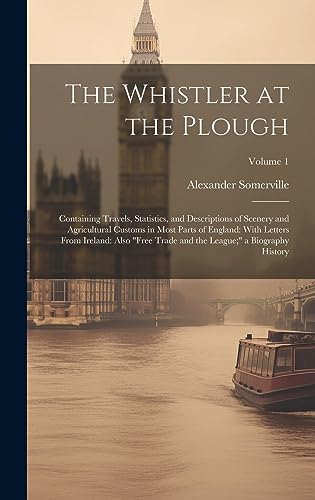 Stock image for The Whistler at the Plough: Containing Travels, Statistics, and Descriptions of Scenery and Agricultural Customs in Most Parts of England: With Letters From Ireland: Also "Free Trade and the League;" a Biography History; Volume 1 for sale by THE SAINT BOOKSTORE