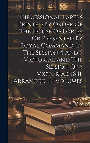 Imagen de archivo de The Sessional Papers Printed By Order Of The House Of Lords, Or Presented By Royal Command, In The Session 4 And 5 Victoriae And The Session Of 5 Victoriae, 1841, Arranged In Volumes a la venta por PBShop.store US