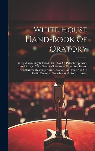 Stock image for White House Hand-book Of Oratory: Being A Carefully Selected Collection Of Patriotic Speeches And Essays: With Gems Of Literature, Prose And Poetry, Adapted For Readings And Recitations At Home And On Public Occasions Together With An Exhaustive for sale by THE SAINT BOOKSTORE