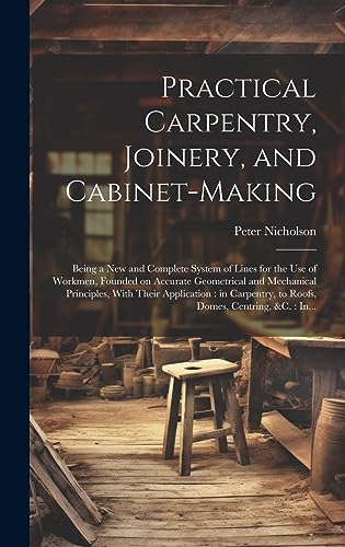 Beispielbild fr Practical Carpentry, Joinery, and Cabinet-making: Being a New and Complete System of Lines for the Use of Workmen, Founded on Accurate Geometrical and zum Verkauf von GreatBookPrices