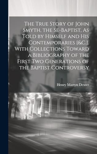 Stock image for The True Story of John Smyth, the Se-Baptist, As Told by Himself and His Contemporaries [&C.]. With Collections Toward a Bibliography of the First Two Generations of the Baptist Controversy for sale by THE SAINT BOOKSTORE