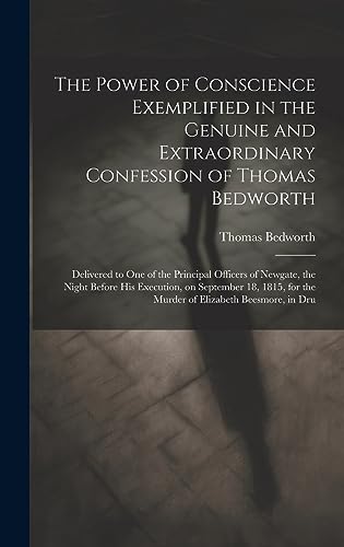 Imagen de archivo de The Power of Conscience Exemplified in the Genuine and Extraordinary Confession of Thomas Bedworth: Delivered to one of the Principal Officers of Newgate, the Night Before his Execution, on September 18, 1815, for the Murder of Elizabeth Beesmore, in Dru a la venta por THE SAINT BOOKSTORE