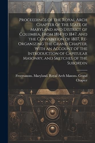 Stock image for Proceedings of the Royal Arch Chapter of the State of Maryland and District of Columbia, From 1814 to 1847. And the Convention of 1807, Re-organizing the Grand Chapter. With an Account of the Introduction of Capitular Masonry, and Sketches of the Subordin for sale by THE SAINT BOOKSTORE