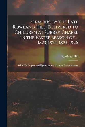9781021346353: Sermons, by the Late Rowland Hill, Delivered to Children at Surrey Chapel in the Easter Season of ... 1823, 1824, 1825, 1826: With His Prayers and Hymns Annexed. Also Five Addresses
