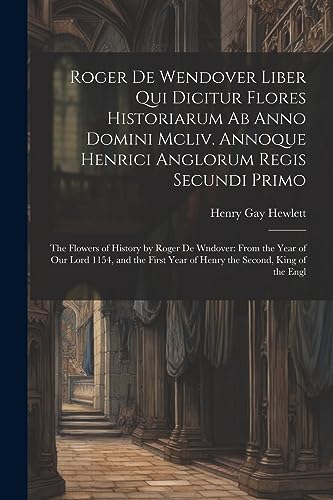 Stock image for Roger De Wendover Liber Qui Dicitur Flores Historiarum Ab Anno Domini Mcliv. Annoque Henrici Anglorum Regis Secundi Primo: The Flowers of History by Roger De Wndover: From the Year of Our Lord 1154, and the First Year of Henry the Second, King of the Engl for sale by THE SAINT BOOKSTORE