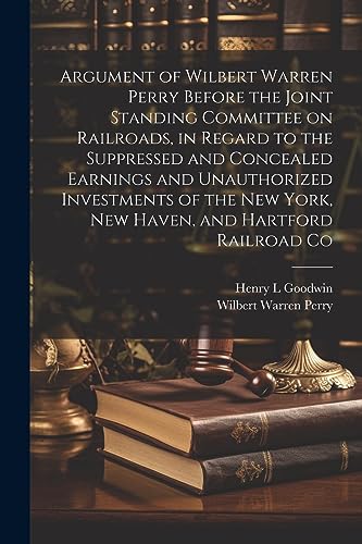 Stock image for Argument of Wilbert Warren Perry Before the Joint Standing Committee on Railroads, in Regard to the Suppressed and Concealed Earnings and Unauthorized Investments of the New York, New Haven, and Hartford Railroad Co for sale by PBShop.store US