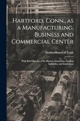 Stock image for Hartford, Conn., as a Manufacturing, Business and Commercial Center; With Brief Sketches of its History, Attractions, Leading Industries, and Institutions for sale by THE SAINT BOOKSTORE