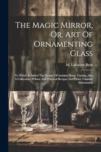 Stock image for The Magic Mirror, Or, Art Of Ornamenting Glass: To Which Is Added The System Of Arabian Horse Taming, Also A Collection Of Rare And Practical Recipes And Other Valuable Information for sale by THE SAINT BOOKSTORE