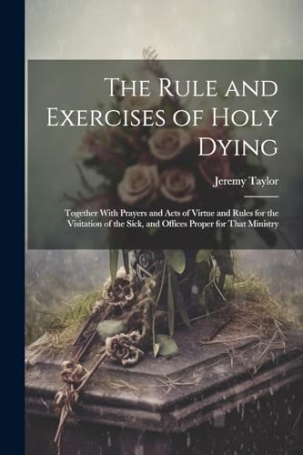 Stock image for The Rule and Exercises of Holy Dying: Together With Prayers and Acts of Virtue and Rules for the Visitation of the Sick, and Offices Proper for That M for sale by GreatBookPrices