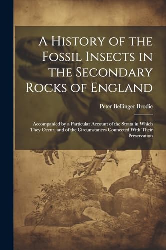 Stock image for A History of the Fossil Insects in the Secondary Rocks of England: Accompanied by a Particular Account of the Strata in Which They Occur, and of the Circumstances Connected With Their Preservation for sale by Ria Christie Collections