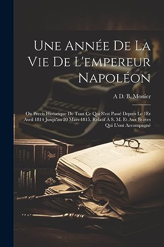 Stock image for Une Ann e De La Vie De L'empereur Napol on: Ou Precis Historique De Tout Ce Qui S'est Pass Depuis Le 1Er Avril 1814 Jusqu'au 20 Mars 1815, Relatif   S. M. Et Aux Braves Qui L'ont Accompagn for sale by THE SAINT BOOKSTORE