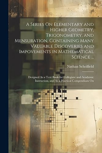 Stock image for A Series On Elementary and Higher Geometry, Trigonometry, and Mensuration, Containing Many Valuable Discoveries and Impovements in Mathematical Science . for sale by PBShop.store US