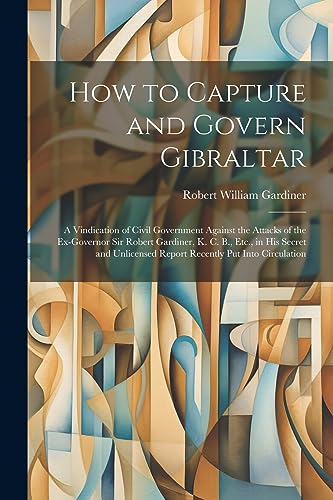 Imagen de archivo de How to Capture and Govern Gibraltar: A Vindication of Civil Government Against the Attacks of the Ex-Governor Sir Robert Gardiner, K. C. B., Etc., in His Secret and Unlicensed Report Recently Put Into Circulation a la venta por THE SAINT BOOKSTORE