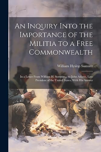 Stock image for An Inquiry Into the Importance of the Militia to a Free Commonwealth: In a Letter From William H. Sumner . to John Adams, Late President of the United States; With His Answer for sale by THE SAINT BOOKSTORE