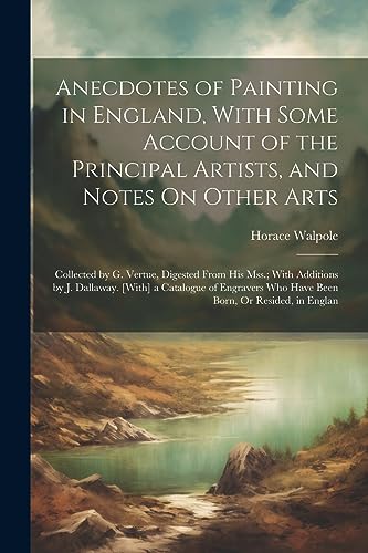 Stock image for Anecdotes of Painting in England, With Some Account of the Principal Artists, and Notes On Other Arts: Collected by G. Vertue, Digested From His Mss.; With Additions by J. Dallaway. [With] a Catalogue of Engravers Who Have Been Born, Or Resided, in Englan for sale by THE SAINT BOOKSTORE