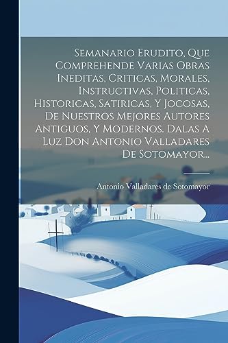 Imagen de archivo de SEMANARIO ERUDITO, QUE COMPREHENDE VARIAS OBRAS INEDITAS, CRITICAS, MORALES, INSTRUCTIVAS, POLITICAS, HISTORICAS, SATIRICAS, Y JOCOSAS, DE NUESTROS MEJORES AUTORES ANTIGUOS, Y MODERNOS. DALAS A LUZ DON ANTONIO VALLADARES DE SOTOMAYOR. a la venta por KALAMO LIBROS, S.L.