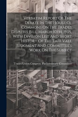 Stock image for Verbatim Report Of The Debate In The House Of Commons On The Trades Disputes Bill, March 10th, 1905, With Division List And Short History Of The Taff Vale Judgment And Committee's Work On The Subject for sale by PBShop.store US