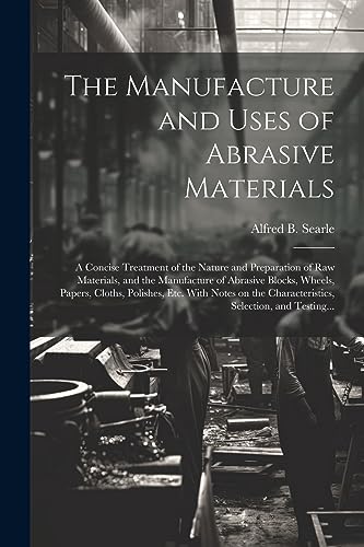 Stock image for The Manufacture and Uses of Abrasive Materials; a Concise Treatment of the Nature and Preparation of Raw Materials, and the Manufacture of Abrasive Blocks, Wheels, Papers, Cloths, Polishes, Etc. With Notes on the Characteristics, Selection, and Testing. for sale by THE SAINT BOOKSTORE