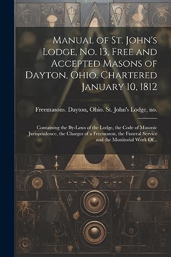 Stock image for Manual of St. John's Lodge, No. 13, Free and Accepted Masons of Dayton, Ohio. Chartered January 10, 1812; Containing the By-laws of the Lodge, the Code of Masonic Jurisprudence, the Charges of a Freemason, the Funeral Service and the Monitorial Work Of. for sale by PBShop.store US