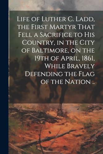 Beispielbild fr Life of Luther C. Ladd, the First Martyr That Fell a Sacrifice to His Country, in the City of Baltimore, on the 19th of April, 1861, While Bravely Defending the Flag of the Nation . zum Verkauf von PBShop.store US