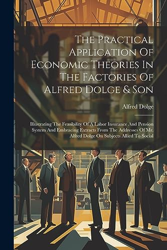 Imagen de archivo de The Practical Application Of Economic Theories In The Factories Of Alfred Dolge & Son: Illustrating The Feasibility Of A Labor Insurance And Pension System And Embracing Extracts From The Addresses Of Mr. Alfred Dolge On Subjects Allied To Social a la venta por THE SAINT BOOKSTORE