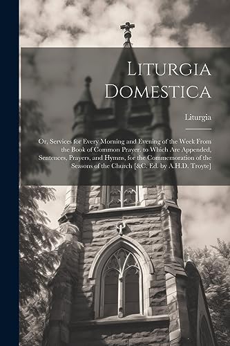 Stock image for Liturgia Domestica: Or, Services for Every Morning and Evening of the Week From the Book of Common Prayer. to Which Are Appended, Sentences, Prayers, and Hymns, for the Commemoration of the Seasons of the Church [&c. Ed. by A.H.D. Troyte] for sale by THE SAINT BOOKSTORE