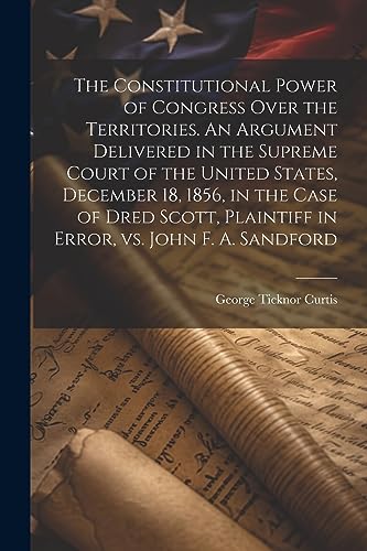 Imagen de archivo de The Constitutional Power of Congress Over the Territories. An Argument Delivered in the Supreme Court of the United States, December 18, 1856, in the Case of Dred Scott, Plaintiff in Error, vs. John F. A. Sandford a la venta por PBShop.store US