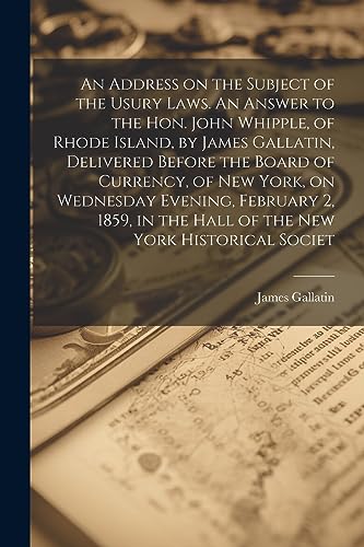 Stock image for An Address on the Subject of the Usury Laws. An Answer to the Hon. John Whipple, of Rhode Island, by James Gallatin, Delivered Before the Board of . in the Hall of the New York Historical Societ for sale by California Books