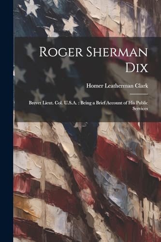 Stock image for Roger Sherman Dix: Brevet Lieut. Col. U.S.A.: Being a Brief Account of his Public Services for sale by THE SAINT BOOKSTORE