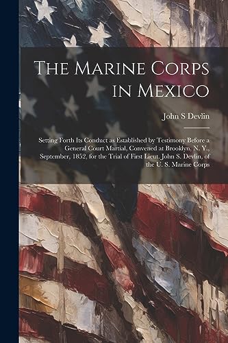 Imagen de archivo de The Marine Corps in Mexico; Setting Forth its Conduct as Established by Testimony Before a General Court Martial, Convened at Brooklyn, N. Y., September, 1852, for the Trial of First Lieut. John S. Devlin, of the U. S. Marine Corps a la venta por PBShop.store US